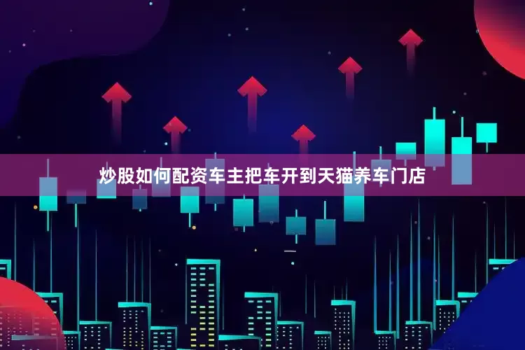炒股如何配资车主把车开到天猫养车门店
