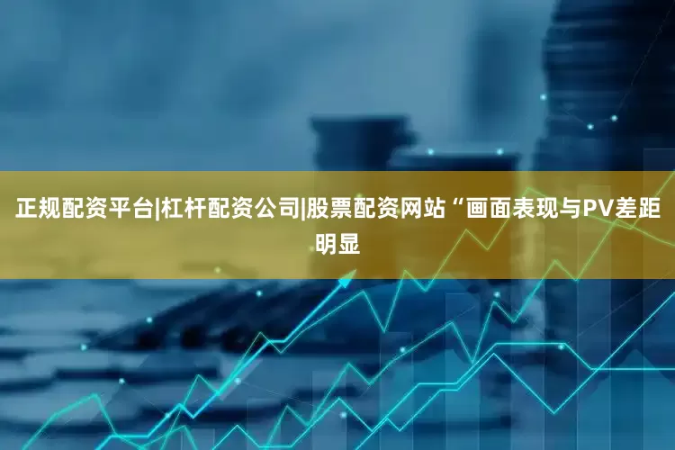 正规配资平台|杠杆配资公司|股票配资网站“画面表现与PV差距明显