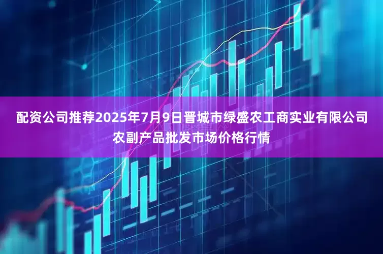 配资公司推荐2025年7月9日晋城市绿盛农工商实业有限公司农副产品批发市场价格行情