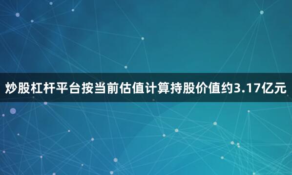 炒股杠杆平台按当前估值计算持股价值约3.17亿元