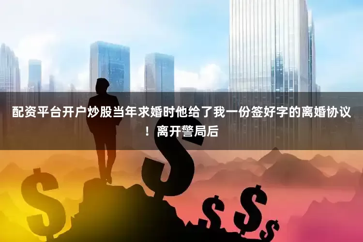 配资平台开户炒股当年求婚时他给了我一份签好字的离婚协议！离开警局后