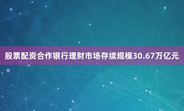 股票配资合作银行理财市场存续规模30.67万亿元