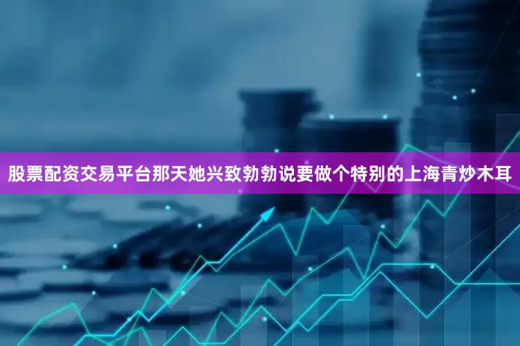 股票配资交易平台那天她兴致勃勃说要做个特别的上海青炒木耳