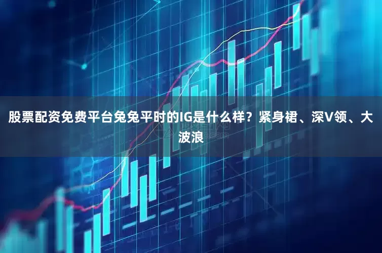 股票配资免费平台兔兔平时的IG是什么样？紧身裙、深V领、大波浪