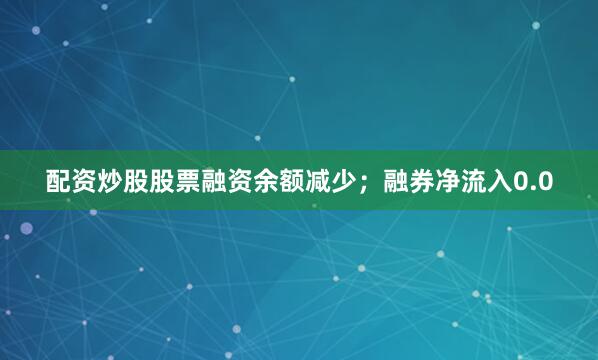 配资炒股股票融资余额减少；融券净流入0.0