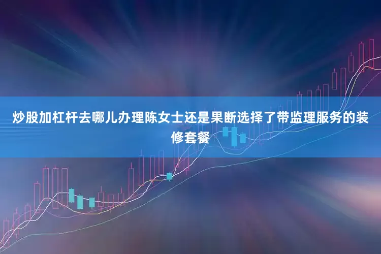 炒股加杠杆去哪儿办理陈女士还是果断选择了带监理服务的装修套餐