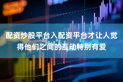 配资炒股平台入配资平台才让人觉得他们之间的互动特别有爱