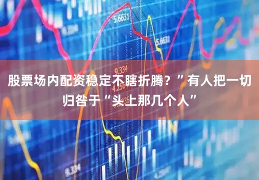 股票场内配资稳定不瞎折腾？”有人把一切归咎于“头上那几个人”